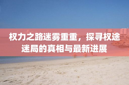 權力之路迷霧重重，探尋權途迷局的真相與最新進展