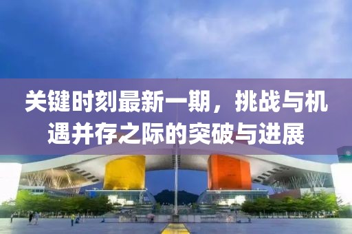 關(guān)鍵時刻最新一期，挑戰(zhàn)與機遇并存之際的突破與進展