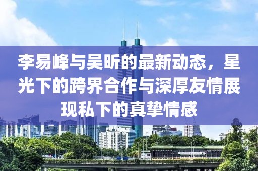李易峰與吳昕的最新動態(tài)，星光下的跨界合作與深厚友情展現(xiàn)私下的真摯情感
