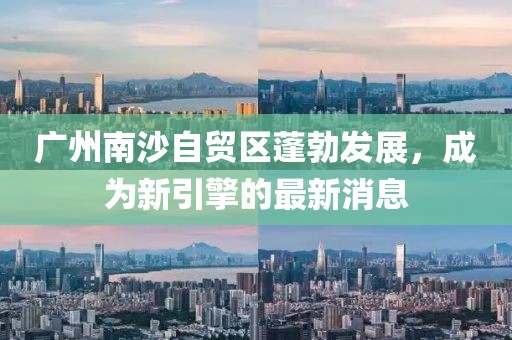 廣州南沙自貿(mào)區(qū)蓬勃發(fā)展，成為新引擎的最新消息