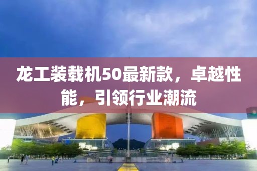 龍工裝載機50最新款，卓越性能，引領(lǐng)行業(yè)潮流