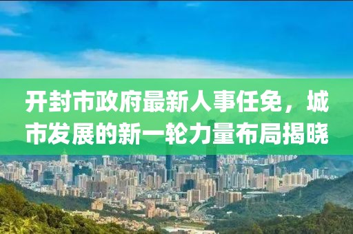 開封市政府最新人事任免，城市發(fā)展的新一輪力量布局揭曉
