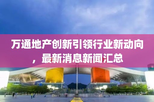 萬通地產(chǎn)創(chuàng)新引領(lǐng)行業(yè)新動向，最新消息新聞匯總