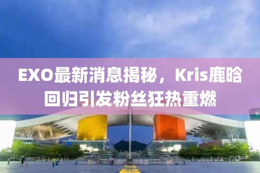 EXO最新消息揭秘，Kris鹿晗回歸引發(fā)粉絲狂熱重燃