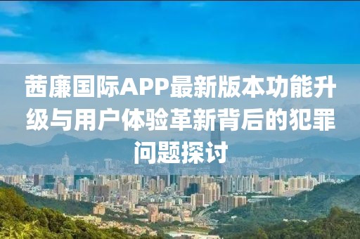 茜廉國際APP最新版本功能升級與用戶體驗革新背后的犯罪問題探討