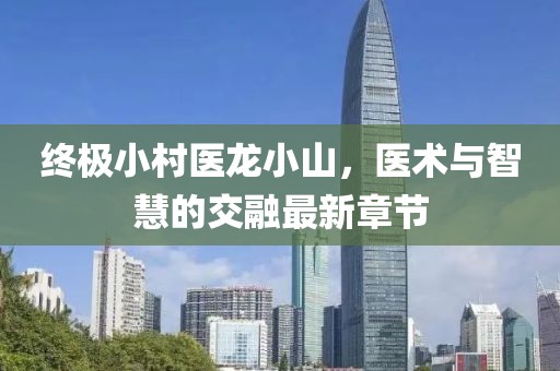 終極小村醫(yī)龍小山，醫(yī)術(shù)與智慧的交融最新章節(jié)