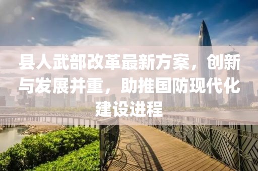 縣人武部改革最新方案，創(chuàng)新與發(fā)展并重，助推國(guó)防現(xiàn)代化建設(shè)進(jìn)程