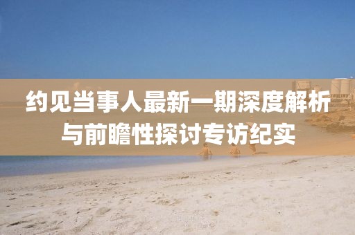 約見當(dāng)事人最新一期深度解析與前瞻性探討專訪紀(jì)實(shí)