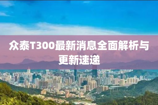 眾泰T300最新消息全面解析與更新速遞