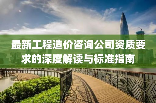 最新工程造價(jià)咨詢公司資質(zhì)要求的深度解讀與標(biāo)準(zhǔn)指南