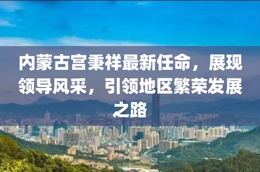 內(nèi)蒙古宮秉祥最新任命，展現(xiàn)領導風采，引領地區(qū)繁榮發(fā)展之路