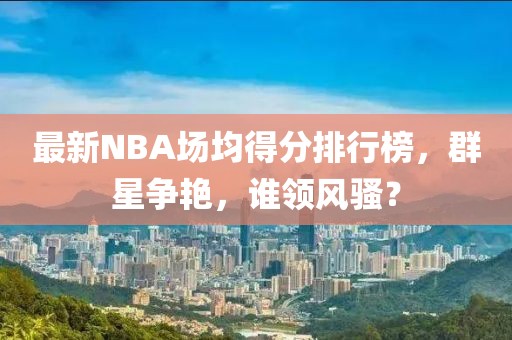 最新NBA場(chǎng)均得分排行榜，群星爭(zhēng)艷，誰(shuí)領(lǐng)風(fēng)騷？