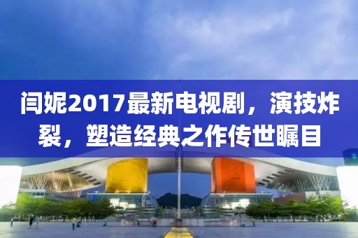 閆妮2017最新電視劇，演技炸裂，塑造經(jīng)典之作傳世矚目