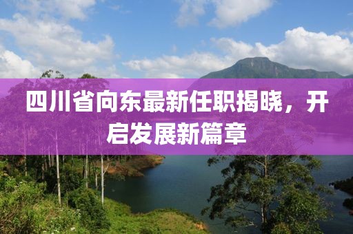 四川省向東最新任職揭曉，開啟發(fā)展新篇章