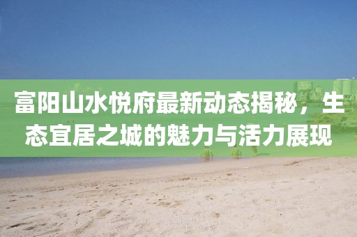 富陽山水悅府最新動態(tài)揭秘，生態(tài)宜居之城的魅力與活力展現(xiàn)