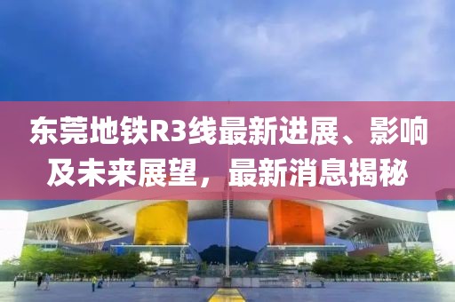 東莞地鐵R3線最新進展、影響及未來展望，最新消息揭秘