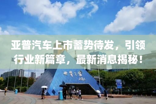 亞普汽車上市蓄勢(shì)待發(fā)，引領(lǐng)行業(yè)新篇章，最新消息揭秘！