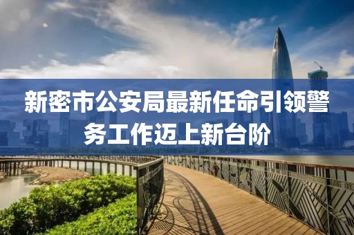 新密市公安局最新任命引領(lǐng)警務(wù)工作邁上新臺階
