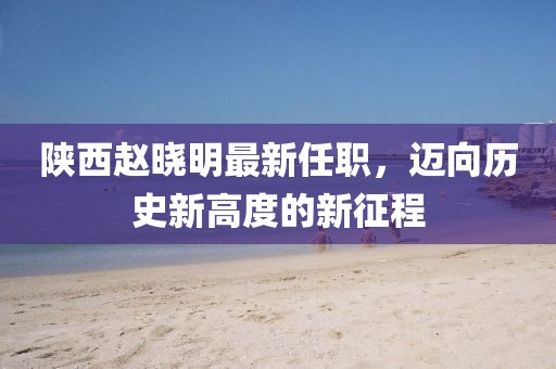 陜西趙曉明最新任職，邁向歷史新高度的新征程