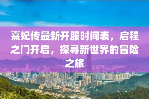 熹妃傳最新開服時間表，啟程之門開啟，探尋新世界的冒險之旅