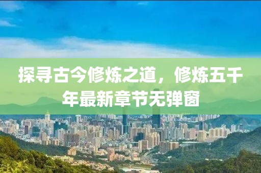 探尋古今修煉之道，修煉五千年最新章節(jié)無彈窗