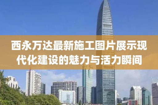 西永萬達(dá)最新施工圖片展示現(xiàn)代化建設(shè)的魅力與活力瞬間