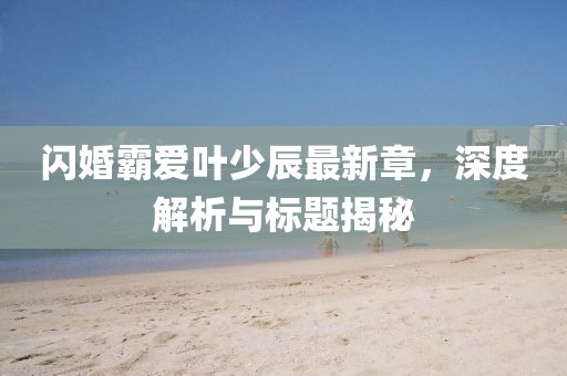 閃婚霸愛(ài)葉少辰最新章，深度解析與標(biāo)題揭秘