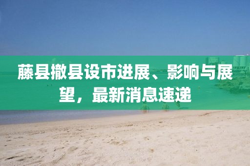藤縣撤縣設(shè)市進(jìn)展、影響與展望，最新消息速遞