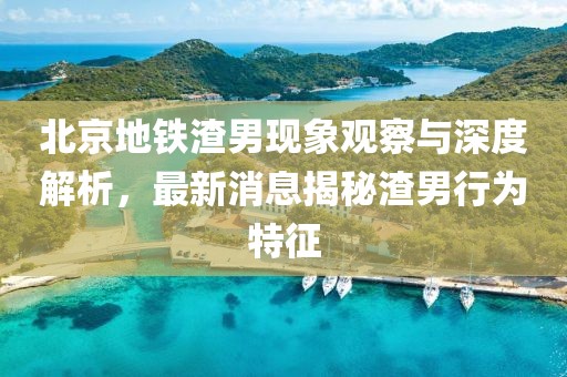 北京地鐵渣男現(xiàn)象觀察與深度解析，最新消息揭秘渣男行為特征