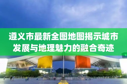 遵義市最新全圖地圖揭示城市發(fā)展與地理魅力的融合奇跡