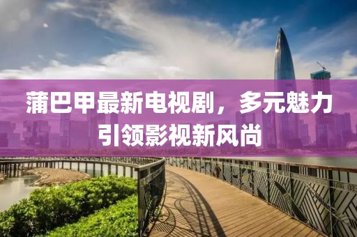 蒲巴甲最新電視劇，多元魅力引領(lǐng)影視新風(fēng)尚