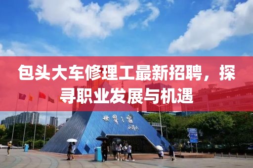 包頭大車修理工最新招聘，探尋職業(yè)發(fā)展與機(jī)遇