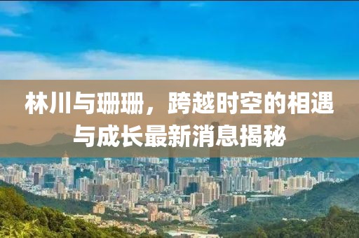 林川與珊珊，跨越時(shí)空的相遇與成長(zhǎng)最新消息揭秘