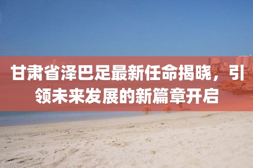 甘肅省澤巴足最新任命揭曉，引領(lǐng)未來發(fā)展的新篇章開啟