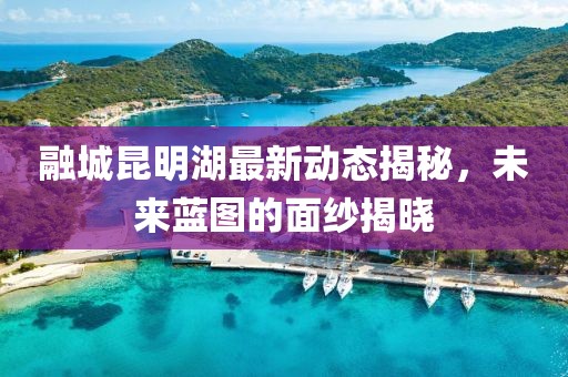 融城昆明湖最新動態(tài)揭秘，未來藍(lán)圖的面紗揭曉