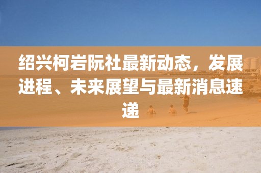 紹興柯巖阮社最新動(dòng)態(tài)，發(fā)展進(jìn)程、未來(lái)展望與最新消息速遞