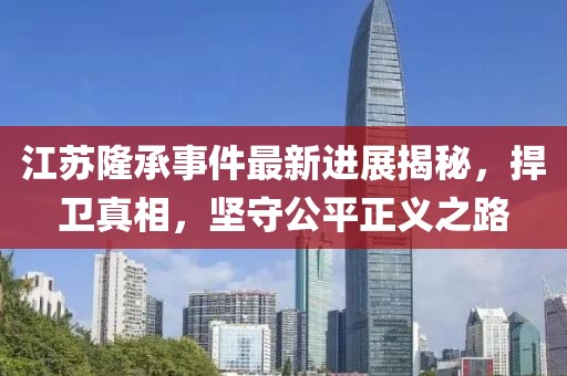 江蘇隆承事件最新進(jìn)展揭秘，捍衛(wèi)真相，堅守公平正義之路