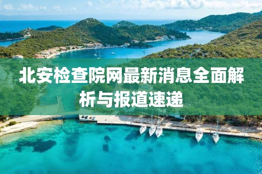 北安檢查院網(wǎng)最新消息全面解析與報(bào)道速遞