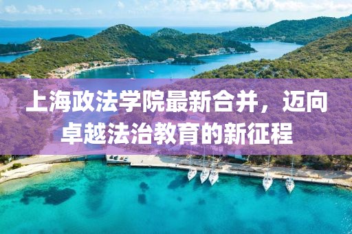 上海政法學(xué)院最新合并，邁向卓越法治教育的新征程