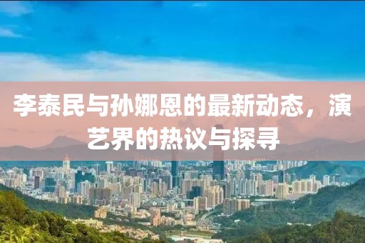 李泰民與孫娜恩的最新動(dòng)態(tài)，演藝界的熱議與探尋