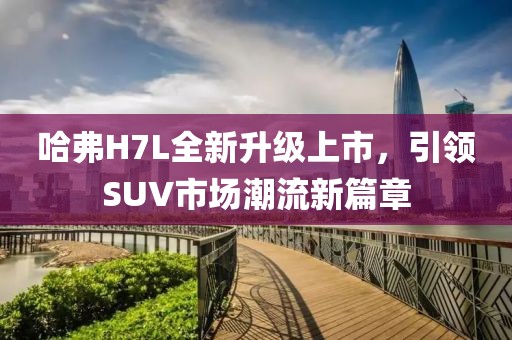 哈弗H7L全新升級上市，引領(lǐng)SUV市場潮流新篇章