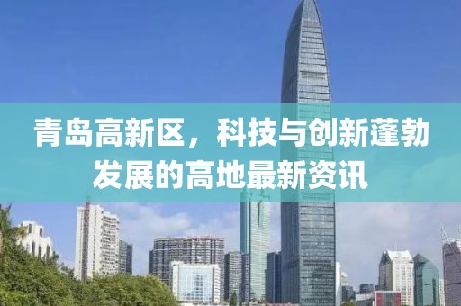 青島高新區(qū)，科技與創(chuàng)新蓬勃發(fā)展的高地最新資訊
