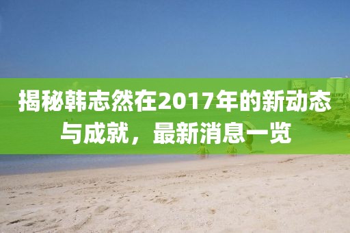 揭秘韓志然在2017年的新動(dòng)態(tài)與成就，最新消息一覽