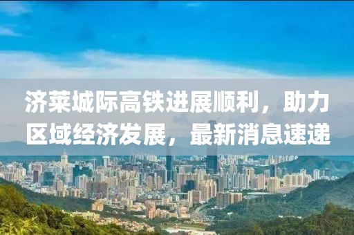 濟(jì)萊城際高鐵進(jìn)展順利，助力區(qū)域經(jīng)濟(jì)發(fā)展，最新消息速遞