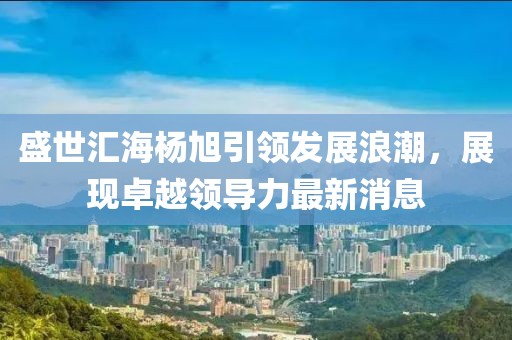 盛世匯海楊旭引領(lǐng)發(fā)展浪潮，展現(xiàn)卓越領(lǐng)導(dǎo)力最新消息