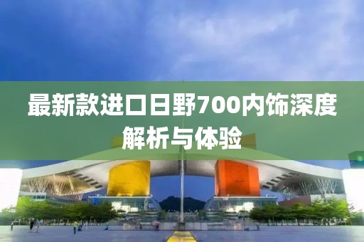 最新款進(jìn)口日野700內(nèi)飾深度解析與體驗(yàn)