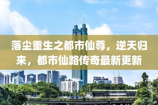 落塵重生之都市仙尊，逆天歸來，都市仙路傳奇最新更新