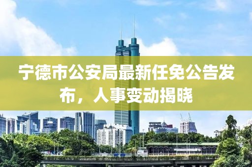 寧德市公安局最新任免公告發(fā)布，人事變動(dòng)揭曉