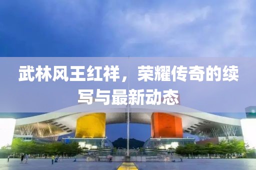 武林風(fēng)王紅祥，榮耀傳奇的續(xù)寫與最新動(dòng)態(tài)