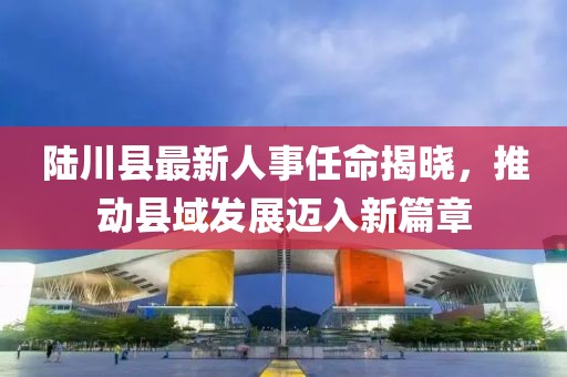 陸川縣最新人事任命揭曉，推動縣域發(fā)展邁入新篇章